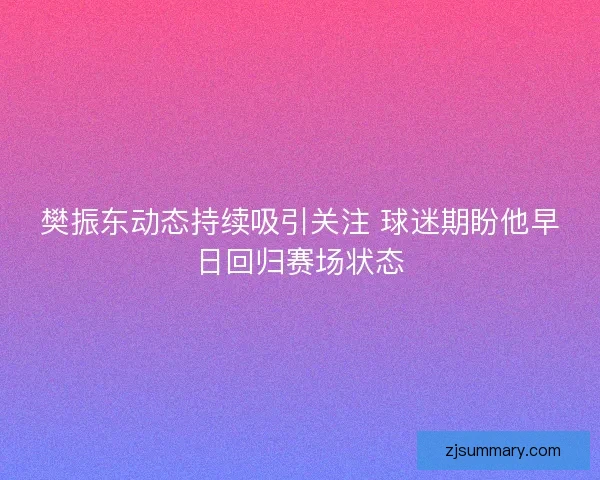 樊振东动态持续吸引关注 球迷期盼他早日回归赛场状态 樊振东动态持续吸引关注 球迷期盼他早日回归赛场状态