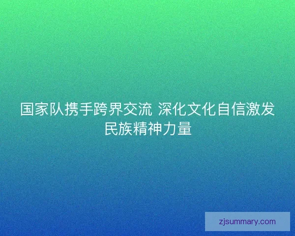 国家队携手跨界交流 深化文化自信激发民族精神力量