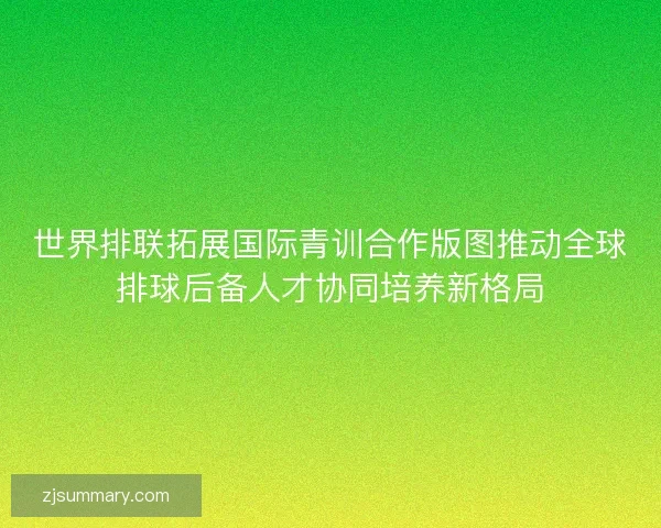 世界排联拓展国际青训合作版图推动全球排球后备人才协同培养新格局